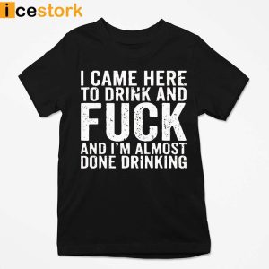 I Came Here To Drink And Fuck Im Almost Done Drinking Shirt