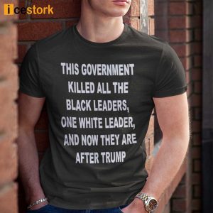 This Government Killed All The Black Leaders One White Leaders And Now They Are After Trump Shirt