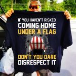 If You Haven’t Risked Coming Home Under A Flag Don’t You Dare Disrespect It Shirt