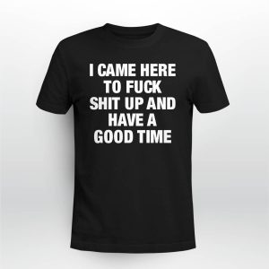 I Came Here To Fuck Shit Up And Have A Good Time Shirt