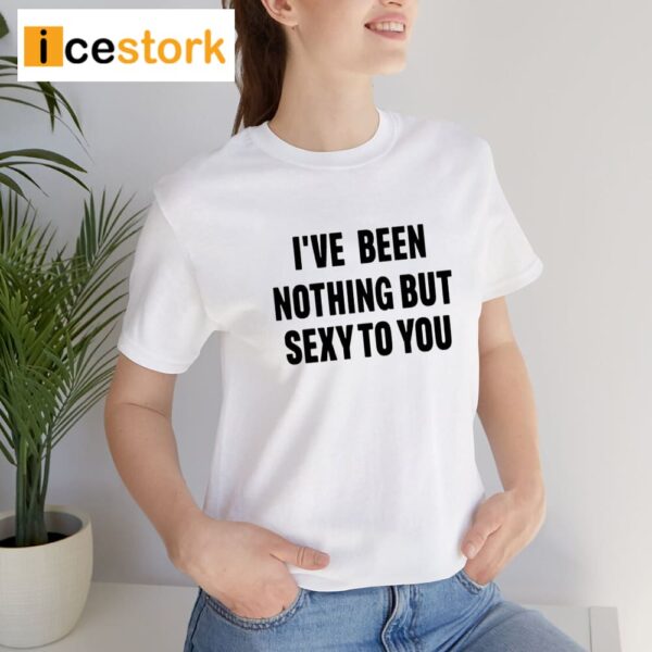 I’ve Been Nothing But Sexy To You Shirt