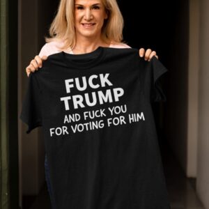 Fuck Trump And Fuck You For Voting For Him Shirt