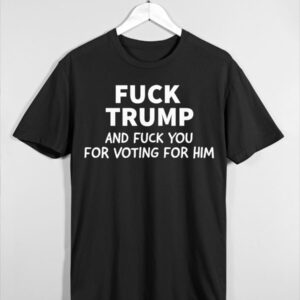 Fuck Trump And Fuck You For Voting For Him Shirt