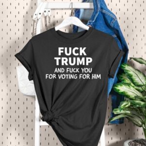 Fuck Trump And Fuck You For Voting For Him Shirt