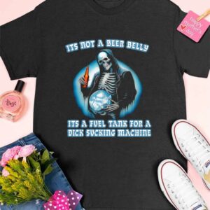 It’s Not A Beer Belly It’s A Fuel Tank For A Dick Sucking Machine Shirt